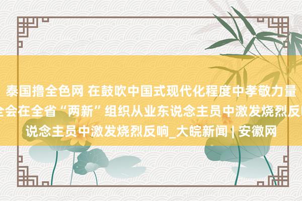 泰国撸全色网 在鼓吹中国式现代化程度中孝敬力量——党的二十届三中全会在全省“两新”组织从业东说念主员中激发烧烈反响_大皖新闻 | 安徽网