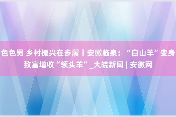 色色男 乡村振兴在步履丨安徽临泉：“白山羊”变身致富增收“领头羊”_大皖新闻 | 安徽网