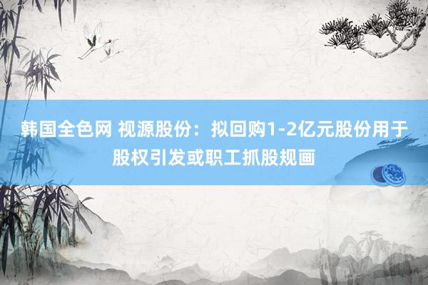 韩国全色网 视源股份：拟回购1-2亿元股份用于股权引发或职工抓股规画