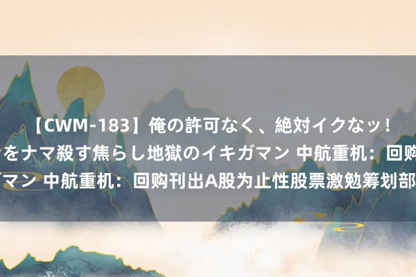 【CWM-183】俺の許可なく、絶対イクなッ！！！！！ 2 早漏オンナをナマ殺す焦らし地獄のイキガマン 中航重机：回购刊出A股为止性股票激勉筹划部分股票