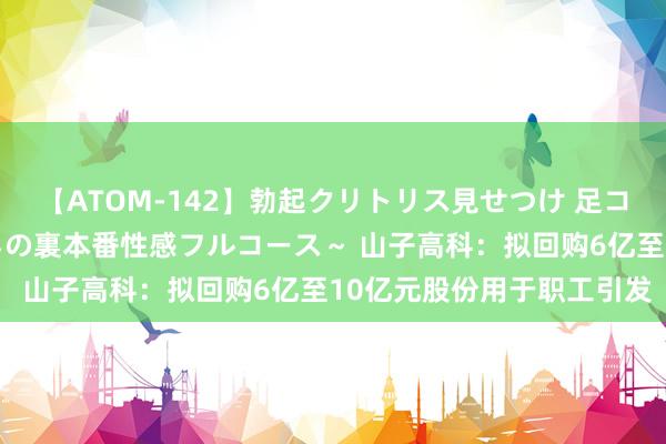 【ATOM-142】勃起クリトリス見せつけ 足コキ回春クリニック ～癒しの裏本番性感フルコース～ 山子高科：拟回购6亿至10亿元股份用于职工引发