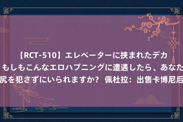 【RCT-510】エレベーターに挟まれたデカ尻女子校生をガン突き もしもこんなエロハプニングに遭遇したら、あなたは目の前の尻を犯さずにいられますか？ 佩杜拉：出售卡博尼后国米准备补强锋线，仍疏淡古德蒙德松