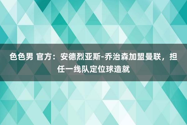 色色男 官方：安德烈亚斯-乔治森加盟曼联，担任一线队定位球造就