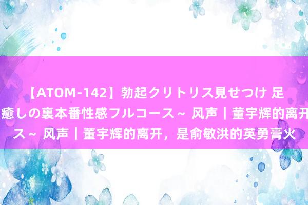 【ATOM-142】勃起クリトリス見せつけ 足コキ回春クリニック ～癒しの裏本番性感フルコース～ 风声｜董宇辉的离开，是俞敏洪的英勇膏火