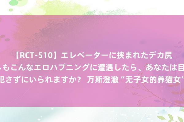 【RCT-510】エレベーターに挟まれたデカ尻女子校生をガン突き もしもこんなエロハプニングに遭遇したら、あなたは目の前の尻を犯さずにいられますか？ 万斯澄澈“无子女的养猫女”言论：我是在批民主党仇视家庭和孩子