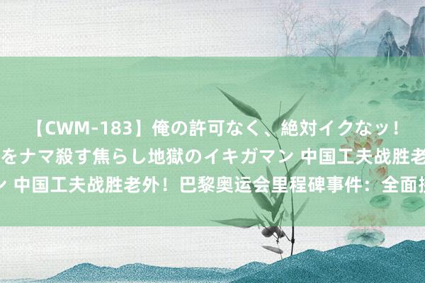 【CWM-183】俺の許可なく、絶対イクなッ！！！！！ 2 早漏オンナをナマ殺す焦らし地獄のイキガマン 中国工夫战胜老外！巴黎奥运会里程碑事件：全面接收阿里云