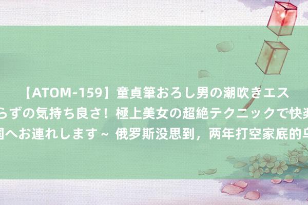 【ATOM-159】童貞筆おろし男の潮吹きエステ～射精を超える天井知らずの気持ち良さ！極上美女の超絶テクニックで快楽の天国へお連れします～ 俄罗斯没思到，两年打空家底的乌克兰，成了自家盟友的“榜样”？