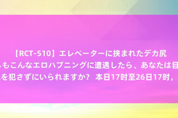 【RCT-510】エレベーターに挟まれたデカ尻女子校生をガン突き もしもこんなエロハプニングに遭遇したら、あなたは目の前の尻を犯さずにいられますか？ 本日17时至26日17时，北京房山等山区局部路段坍塌风险高