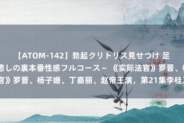 【ATOM-142】勃起クリトリス見せつけ 足コキ回春クリニック ～癒しの裏本番性感フルコース～ 《实际法官》罗晋、杨子姗、丁嘉丽、赵帝王演，第21集李桂芝的案件收敛了