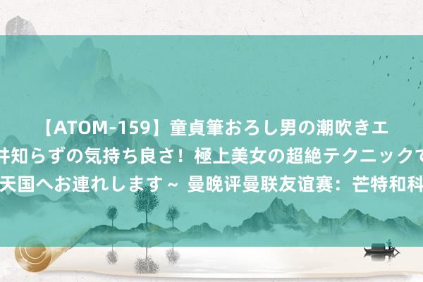 【ATOM-159】童貞筆おろし男の潮吹きエステ～射精を超える天井知らずの気持ち良さ！極上美女の超絶テクニックで快楽の天国へお連れします～ 曼晚评曼联友谊赛：芒特和科利尔的证明赐与了滕哈格新念念路