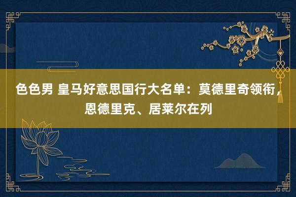 色色男 皇马好意思国行大名单：莫德里奇领衔，恩德里克、居莱尔在列