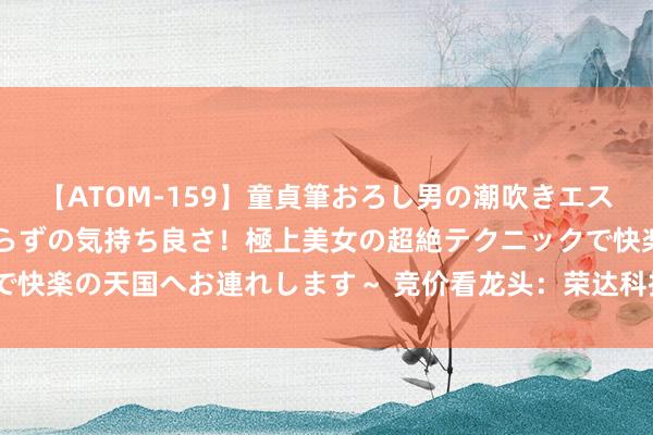 【ATOM-159】童貞筆おろし男の潮吹きエステ～射精を超える天井知らずの気持ち良さ！極上美女の超絶テクニックで快楽の天国へお連れします～ 竞价看龙头：荣达科技一字涨停晋级6连板