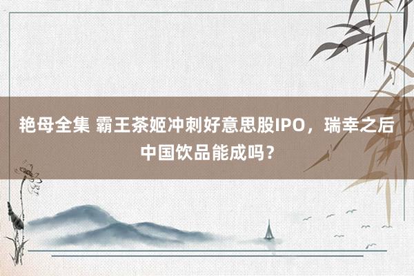 艳母全集 霸王茶姬冲刺好意思股IPO，瑞幸之后中国饮品能成吗？