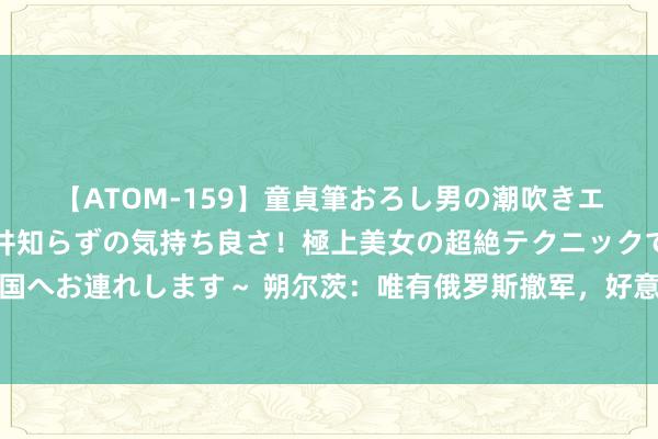 【ATOM-159】童貞筆おろし男の潮吹きエステ～射精を超える天井知らずの気持ち良さ！極上美女の超絶テクニックで快楽の天国へお連れします～ 朔尔茨：唯有俄罗斯撤军，好意思国就不会在德国部署陆基中程导弹