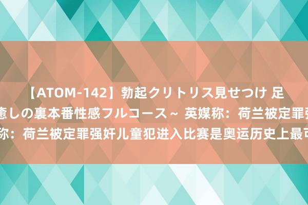 【ATOM-142】勃起クリトリス見せつけ 足コキ回春クリニック ～癒しの裏本番性感フルコース～ 英媒称：荷兰被定罪强奸儿童犯进入比赛是奥运历史上最可耻的事件