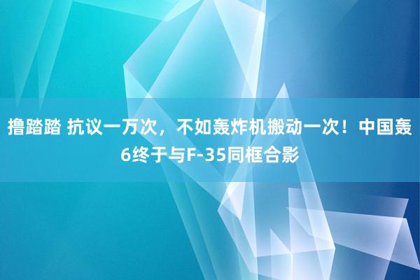 撸踏踏 抗议一万次，不如轰炸机搬动一次！中国轰6终于与F-35同框合影