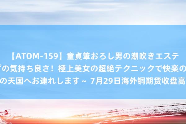 【ATOM-159】童貞筆おろし男の潮吹きエステ～射精を超える天井知らずの気持ち良さ！極上美女の超絶テクニックで快楽の天国へお連れします～ 7月29日海外铜期货收盘高涨0.06%，报65760元