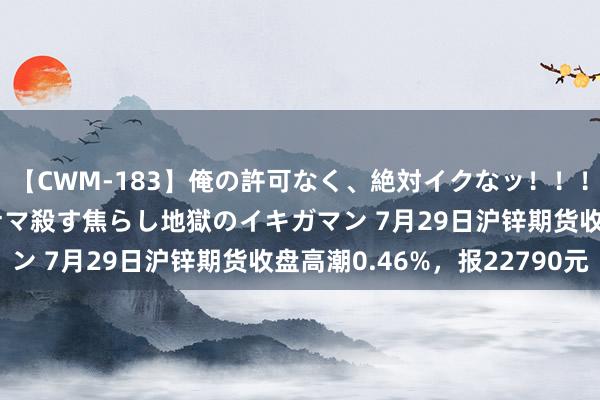 【CWM-183】俺の許可なく、絶対イクなッ！！！！！ 2 早漏オンナをナマ殺す焦らし地獄のイキガマン 7月29日沪锌期货收盘高潮0.46%，报22790元