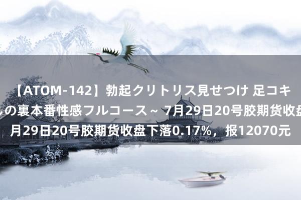 【ATOM-142】勃起クリトリス見せつけ 足コキ回春クリニック ～癒しの裏本番性感フルコース～ 7月29日20号胶期货收盘下落0.17%，报12070元