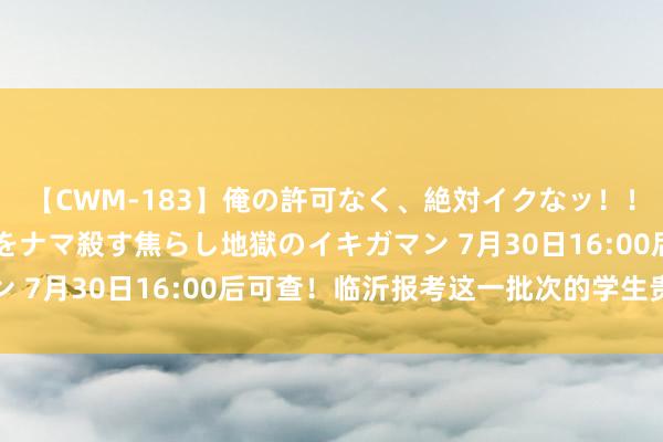 【CWM-183】俺の許可なく、絶対イクなッ！！！！！ 2 早漏オンナをナマ殺す焦らし地獄のイキガマン 7月30日16:00后可查！临沂报考这一批次的学生贵重啦