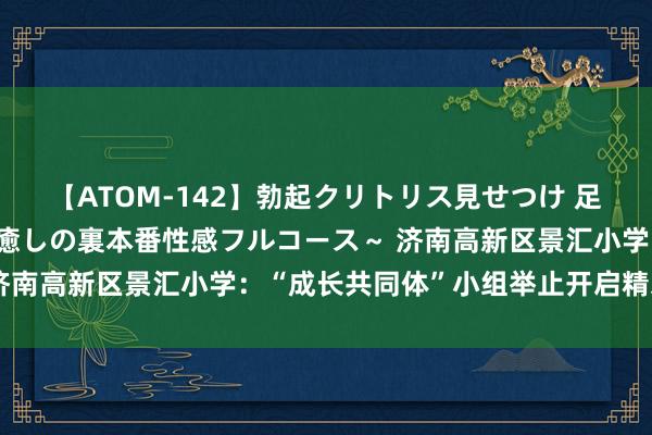 【ATOM-142】勃起クリトリス見せつけ 足コキ回春クリニック ～癒しの裏本番性感フルコース～ 济南高新区景汇小学：“成长共同体”小组举止开启精彩暑假