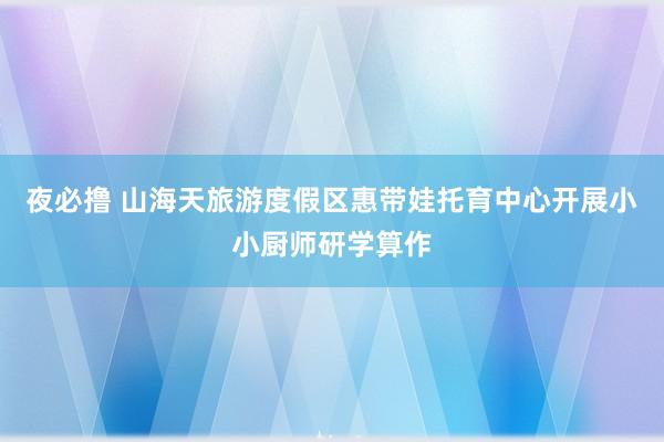 夜必撸 山海天旅游度假区惠带娃托育中心开展小小厨师研学算作