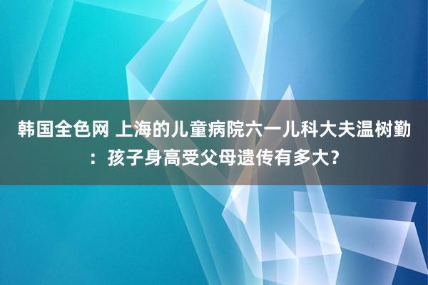 韩国全色网 上海的儿童病院六一儿科大夫温树勤：孩子身高受父母遗传有多大？