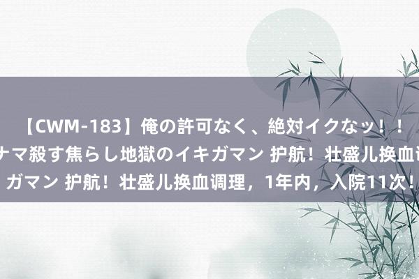 【CWM-183】俺の許可なく、絶対イクなッ！！！！！ 2 早漏オンナをナマ殺す焦らし地獄のイキガマン 护航！壮盛儿换血调理，1年内，入院11次！