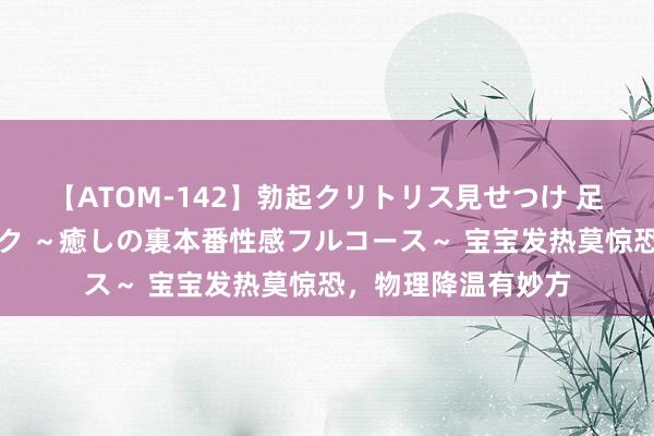 【ATOM-142】勃起クリトリス見せつけ 足コキ回春クリニック ～癒しの裏本番性感フルコース～ 宝宝发热莫惊恐，物理降温有妙方