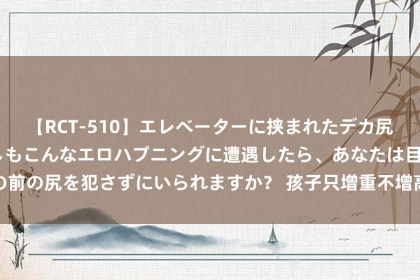 【RCT-510】エレベーターに挟まれたデカ尻女子校生をガン突き もしもこんなエロハプニングに遭遇したら、あなたは目の前の尻を犯さずにいられますか？ 孩子只增重不增高，病院搜检发现已不可长高