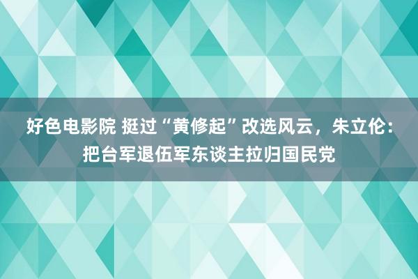 好色电影院 挺过“黄修起”改选风云，朱立伦：把台军退伍军东谈主拉归国民党