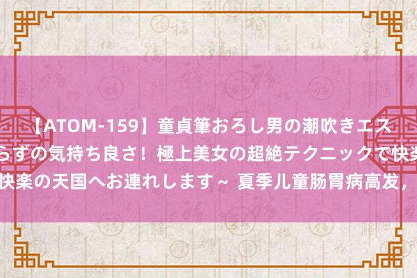 【ATOM-159】童貞筆おろし男の潮吹きエステ～射精を超える天井知らずの気持ち良さ！極上美女の超絶テクニックで快楽の天国へお連れします～ 夏季儿童肠胃病高发，这些“肠”识你知谈吗？