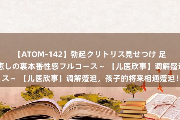 【ATOM-142】勃起クリトリス見せつけ 足コキ回春クリニック ～癒しの裏本番性感フルコース～ 【儿医欣事】调解蹙迫，孩子的将来相通蹙迫！