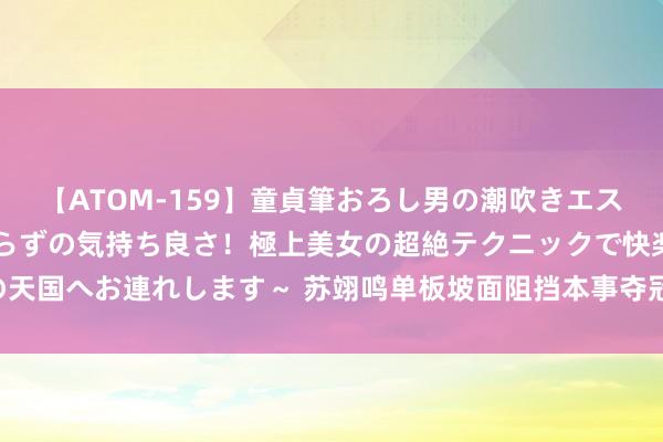 【ATOM-159】童貞筆おろし男の潮吹きエステ～射精を超える天井知らずの気持ち良さ！極上美女の超絶テクニックで快楽の天国へお連れします～ 苏翊鸣单板坡面阻挡本事夺冠 收货个东谈主十四冬第二金