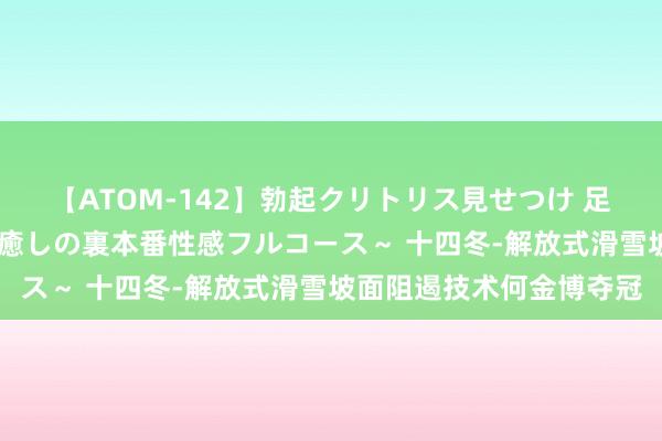 【ATOM-142】勃起クリトリス見せつけ 足コキ回春クリニック ～癒しの裏本番性感フルコース～ 十四冬-解放式滑雪坡面阻遏技术何金博夺冠