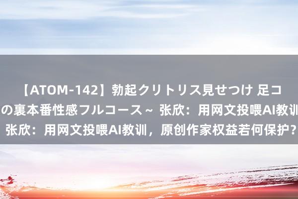 【ATOM-142】勃起クリトリス見せつけ 足コキ回春クリニック ～癒しの裏本番性感フルコース～ 张欣：用网文投喂AI教训，原创作家权益若何保护？