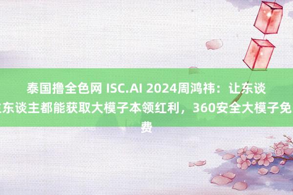 泰国撸全色网 ISC.AI 2024周鸿祎：让东谈主东谈主都能获取大模子本领红利，360安全大模子免费