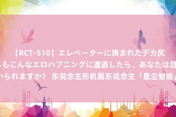 【RCT-510】エレベーターに挟まれたデカ尻女子校生をガン突き もしもこんなエロハプニングに遭遇したら、あなたは目の前の尻を犯さずにいられますか？ 东说念主形机器东说念主「星尘智能」获数千万好意思元Pre-A轮融资，经纬创投领投