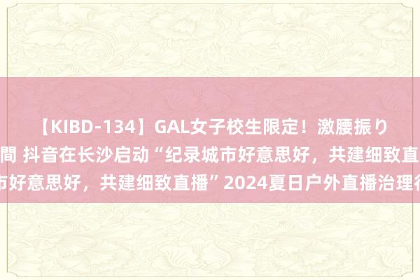 【KIBD-134】GAL女子校生限定！激腰振りロデオ騎乗位FUCK8時間 抖音在长沙启动“纪录城市好意思好，共建细致直播”2024夏日户外直播治理行为