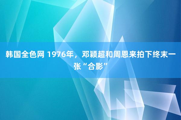 韩国全色网 1976年，邓颖超和周恩来拍下终末一张“合影”