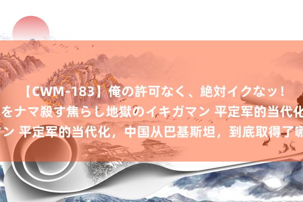 【CWM-183】俺の許可なく、絶対イクなッ！！！！！ 2 早漏オンナをナマ殺す焦らし地獄のイキガマン 平定军的当代化，中国从巴基斯坦，到底取得了哪些时期？