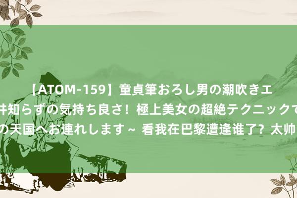 【ATOM-159】童貞筆おろし男の潮吹きエステ～射精を超える天井知らずの気持ち良さ！極上美女の超絶テクニックで快楽の天国へお連れします～ 看我在巴黎遭逢谁了？太帅了，填塞是文娱圈最帅的男明星！