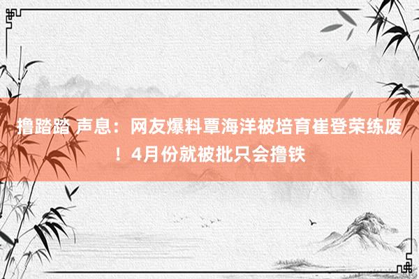 撸踏踏 声息：网友爆料覃海洋被培育崔登荣练废！4月份就被批只会撸铁