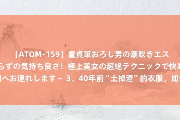 【ATOM-159】童貞筆おろし男の潮吹きエステ～射精を超える天井知らずの気持ち良さ！極上美女の超絶テクニックで快楽の天国へお連れします～ 3、40年前“土掉渣”的衣服，如今却成了潮水！难怪爸妈总嫌我土