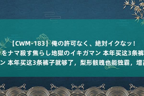 【CWM-183】俺の許可なく、絶対イクなッ！！！！！ 2 早漏オンナをナマ殺す焦らし地獄のイキガマン 本年买这3条裤子就够了，梨形骸魄也能独霸，增高还显瘦！