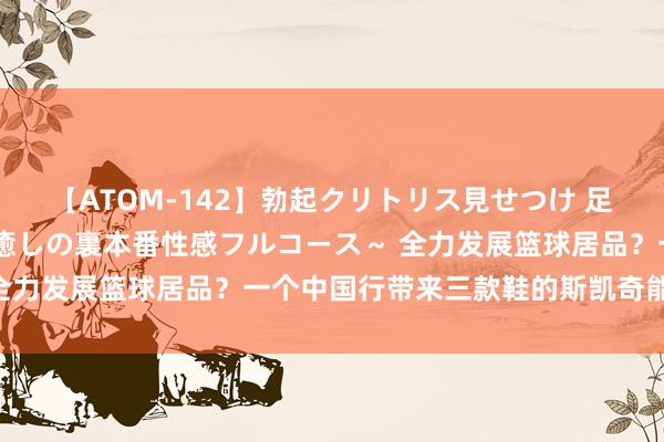 【ATOM-142】勃起クリトリス見せつけ 足コキ回春クリニック ～癒しの裏本番性感フルコース～ 全力发展篮球居品？一个中国行带来三款鞋的斯凯奇能行么？