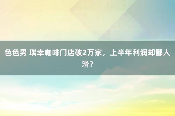 色色男 瑞幸咖啡门店破2万家，上半年利润却鄙人滑？