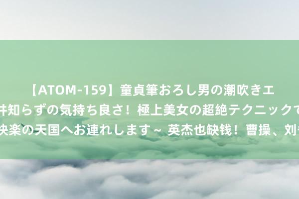 【ATOM-159】童貞筆おろし男の潮吹きエステ～射精を超える天井知らずの気持ち良さ！極上美女の超絶テクニックで快楽の天国へお連れします～ 英杰也缺钱！曹操、刘备起兵时背后的金主皆是谁？