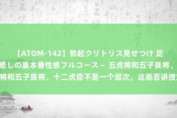 【ATOM-142】勃起クリトリス見せつけ 足コキ回春クリニック ～癒しの裏本番性感フルコース～ 五虎将和五子良将、十二虎臣不是一个层次，这能否讲授刘备最弱？