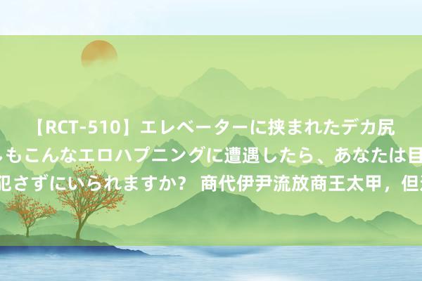 【RCT-510】エレベーターに挟まれたデカ尻女子校生をガン突き もしもこんなエロハプニングに遭遇したら、あなたは目の前の尻を犯さずにいられますか？ 商代伊尹流放商王太甲，但还能退回职权，这安妥东说念主性论吗？